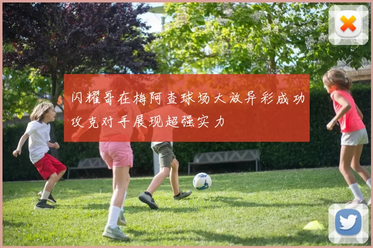 闪耀哥在梅阿查球场大放异彩成功攻克对手展现超强实力