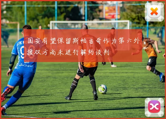 国安有望保留斯帕吉奇作为第六外援双方尚未进行解约谈判
