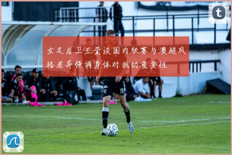 女足后卫王莹谈国内联赛与澳超风格差异强调身体对抗的重要性