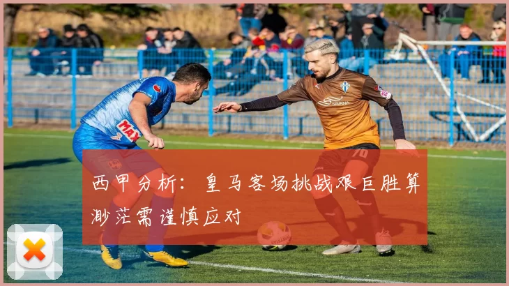 西甲分析：皇马客场挑战艰巨胜算渺茫需谨慎应对