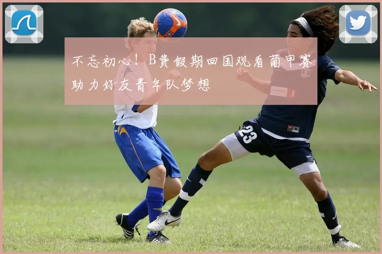 不忘初心！B费假期回国观看葡甲赛助力好友青年队梦想