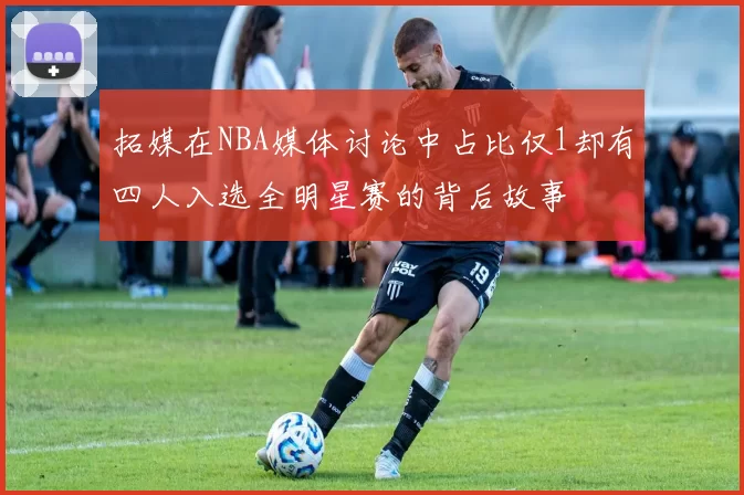 拓媒在NBA媒体讨论中占比仅1却有四人入选全明星赛的背后故事