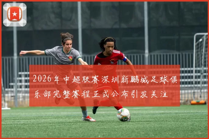 2026年中超联赛深圳新鹏城足球俱乐部完整赛程正式公布引发关注